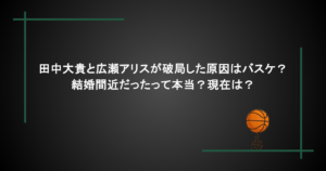 田中大貴と広瀬アリスが破局した原因はバスケ？結婚間近だったって本当？現在は？