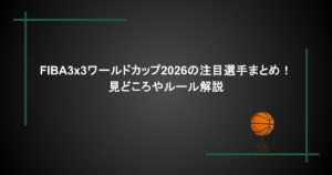 FIBA3x3ワールドカップ2026の注目選手まとめ！見どころやルール解説